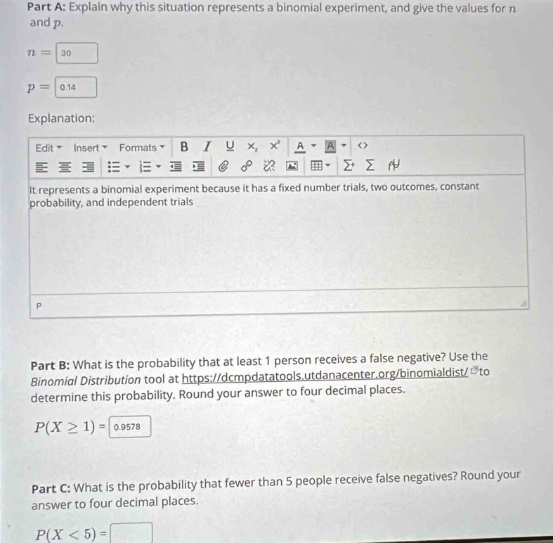 Explain why this situation represents a binomial experiment, and give the values for n
and p.
n=|30
p=|0.14
Explanation: 
Edit Insert Formats B I U x, x' A A < >
0°
It represents a binomial experiment because it has a fixed number trials, two outcomes, constant 
probability, and independent trials 
P 
Part B: What is the probability that at least 1 person receives a false negative? Use the 
Binomial Distribution tool at https://dcmpdatatools.utdanacenter.org/binomialdist/ 2to 
determine this probability. Round your answer to four decimal places.
P(X≥ 1)=|0.9578
Part C: What is the probability that fewer than 5 people receive false negatives? Round your 
answer to four decimal places.
P(X<5)=□
