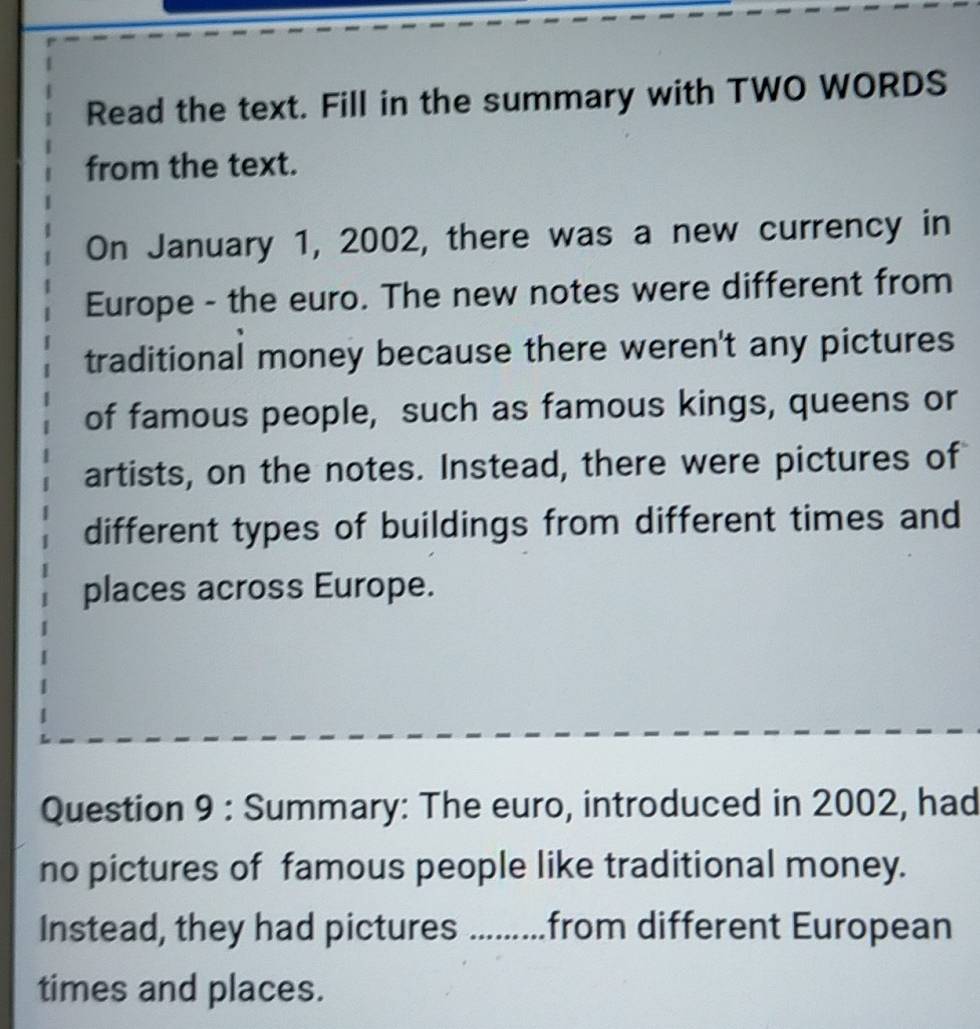 Read the text. Fill in the summary with TWO WORDS 
from the text. 
On January 1, 2002, there was a new currency in 
Europe - the euro. The new notes were different from 
traditional money because there weren't any pictures 
of famous people, such as famous kings, queens or 
artists, on the notes. Instead, there were pictures of 
different types of buildings from different times and 
places across Europe. 
Question 9 : Summary: The euro, introduced in 2002, had 
no pictures of famous people like traditional money. 
Instead, they had pictures .........from different European 
times and places.