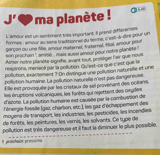 ma planète ! 5-43 
L'amour est un sentiment très important. Il prend différentes 
formes : amour au sens traditionnel du terme, c’est-à-dire pour un 
garçon ou une fille, amour maternel, fraternel, filial, amour pour 
son prochain 1, amitié... mais aussi amour pour notre planète ! 
Aimer notre planète signifie, avant tout, protéger l'air que nous 
respirons, menacé par la pollution. Qu'est-ce que c'est que la 
pollution, exactement ? On distingue une pollution naturelle et une 
pollution humaine. La pollution naturelle n'est pas dangereuse. 
Elle est provoquée par les cristaux de sel provenant des océans, 
les éruptions volcaniques, les forêts qui rejettent des oxydes 
d'azote. La pollution humaine est causée par la combustion de 
l'énergie fossile (gaz, charbon, etc.), les gaz d'échappement des 
moyens de transport, les industries, les pesticides, les incendies 
de forêts, les peintures, les vernis, les solvants. Ce type de 
pollution est très dangereuse et il faut la diminuer le plus possible. 
1 prochain: prossimo