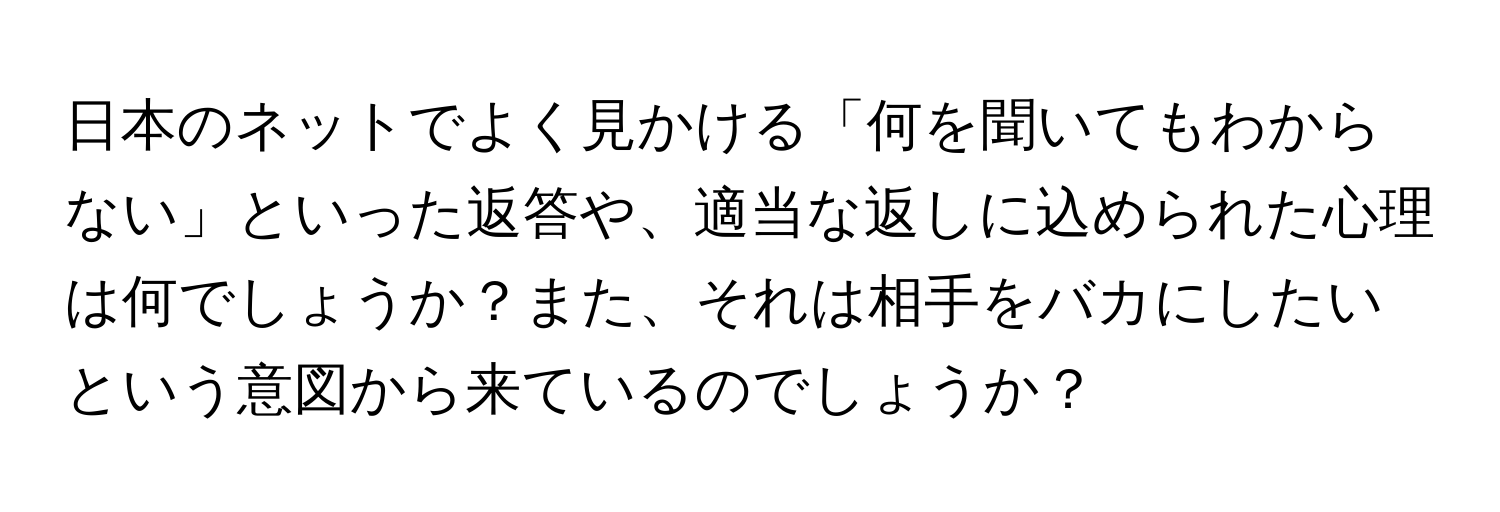 日本のネットでよく見かける「何を聞いてもわからない」といった返答や、適当な返しに込められた心理は何でしょうか？また、それは相手をバカにしたいという意図から来ているのでしょうか？