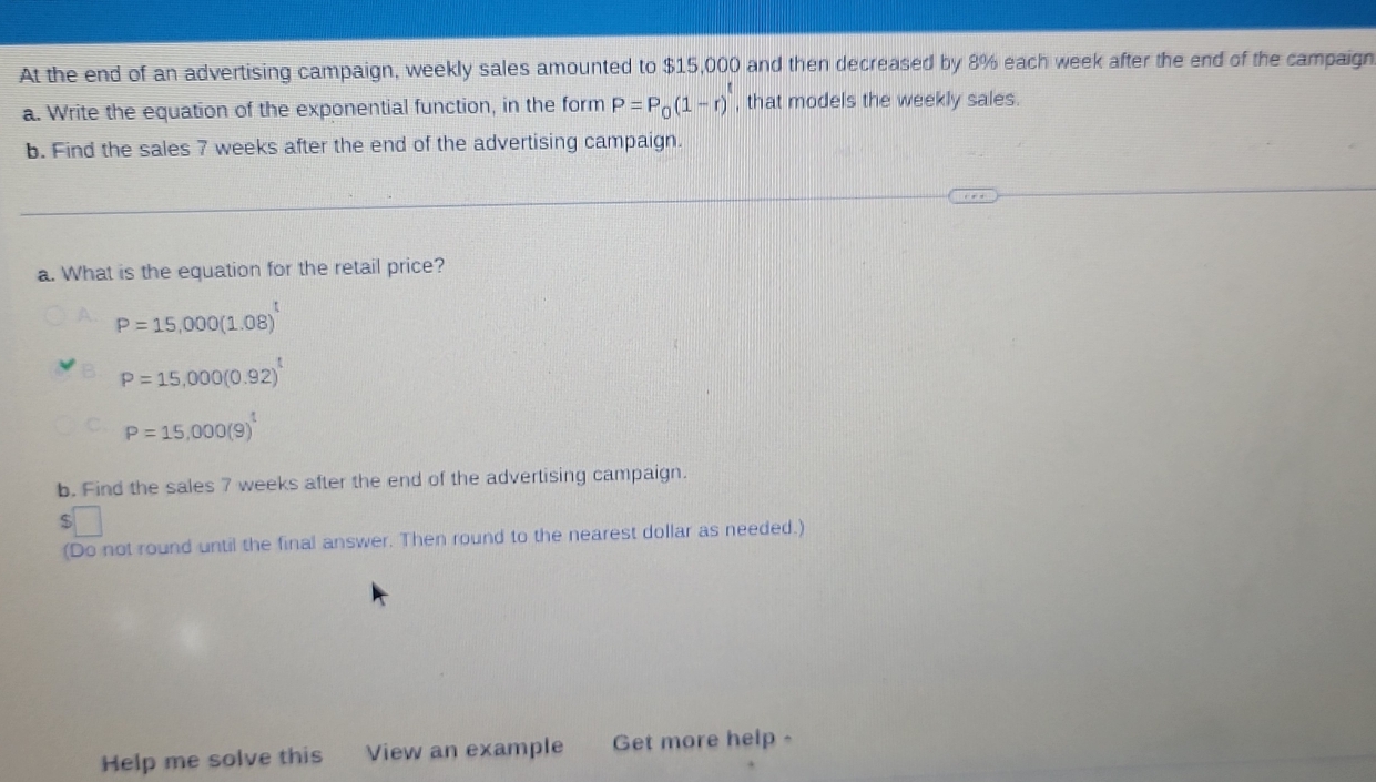 At the end of an advertising campaign, weekly sales amounted to $15,000 and then decreased by 8% each week after the end of the campaign 
a. Write the equation of the exponential function, in the form P=P_0(1-r)^t , that models the weekly sales. 
b. Find the sales 7 weeks after the end of the advertising campaign. 
a. What is the equation for the retail price?
P=15,000(1.08)^t
P=15,000(0.92)^t
P=15,000(9)^t
b. Find the sales 7 weeks after the end of the advertising campaign.
$
(Do not round until the final answer. Then round to the nearest dollar as needed.) 
Help me solve this View an example Get more help -