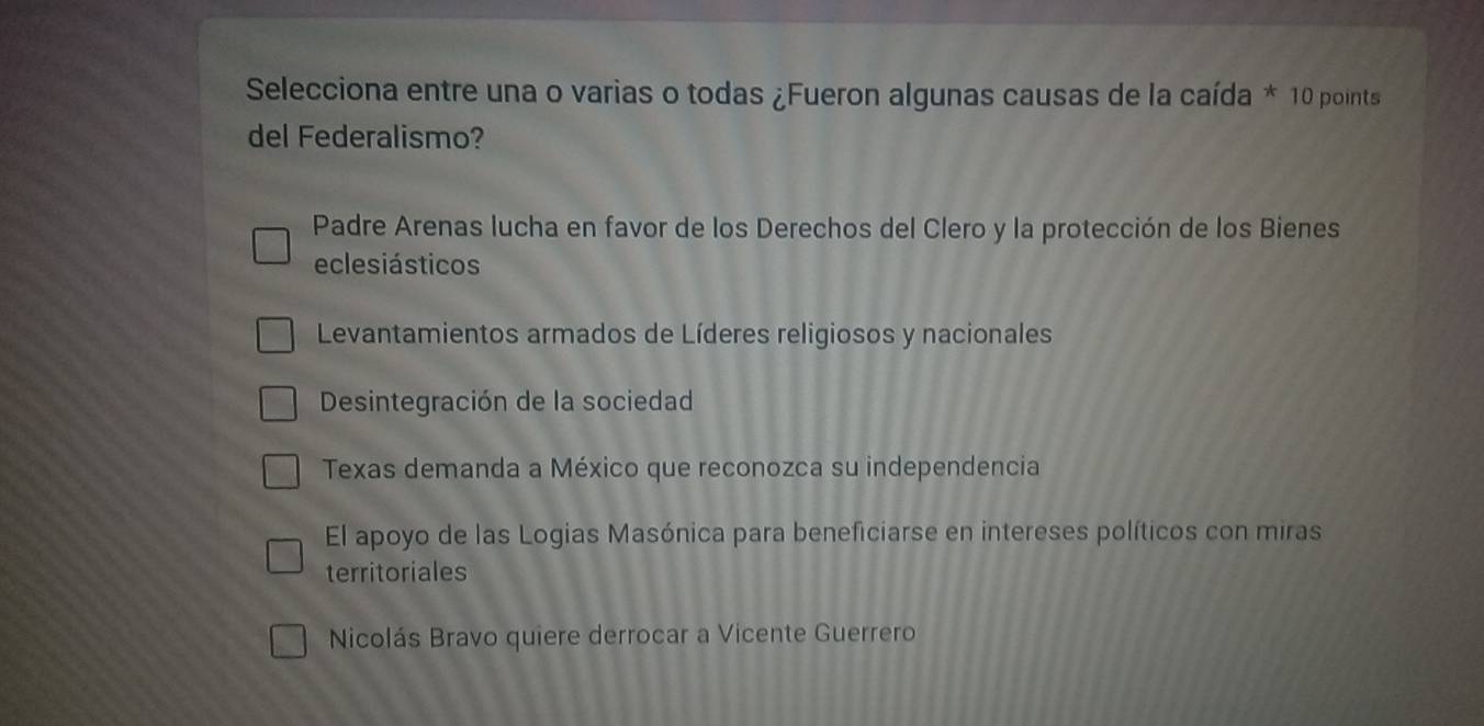 Selecciona entre una o varias o todas ¿Fueron algunas causas de la caída * 10 points
del Federalismo?
Padre Arenas lucha en favor de los Derechos del Clero y la protección de los Bienes
eclesiásticos
Levantamientos armados de Líderes religiosos y nacionales
Desintegración de la sociedad
Texas demanda a México que reconozca su independencia
El apoyo de las Logias Masónica para beneficiarse en intereses políticos con miras
territoriales
Nicolás Bravo quiere derrocar a Vicente Guerrero