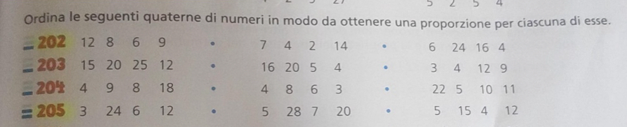 5 4 
Ordina le seguenti quaterne di numeri in modo da ottenere una proporzione per ciascuna di esse.
=202 12 8 6 9 . 7 4 2 14 . 6 24 16 4
_  203 15 20 25 12 . 16 20 5 4 . 3 4 12 9
=204 4 9 8 18 . 4 8 6 3 . 22 5 10 11
=205 3 24 6 12 . 5 28 7 20 。 5 15 4 12