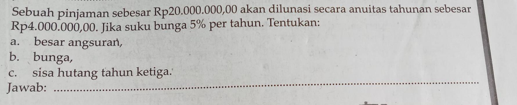 Sebuah pinjaman sebesar Rp20.000.000,00 akan dilunasi secara anuitas tahunan sebesar
Rp4.000.000,00. Jika suku bunga 5% per tahun. Tentukan: 
a. besar angsuran, 
b. bunga, 
c. sisa hutang tahun ketiga.' 
Jawab: 
_