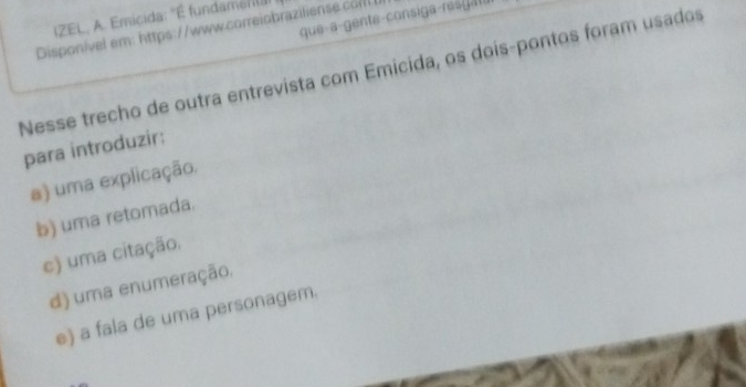 IZEL, A. Emicida: 'É fundaména
Disponível em: https://www.correiobraziliense.co
Nesse trecho de outra entrevista com Emicida, os dois-pontos foram usados
para introduzir:
a) uma explicação.
b) uma retomada.
c) uma citação.
d) uma enumeração.
e) a fala de uma personagem.