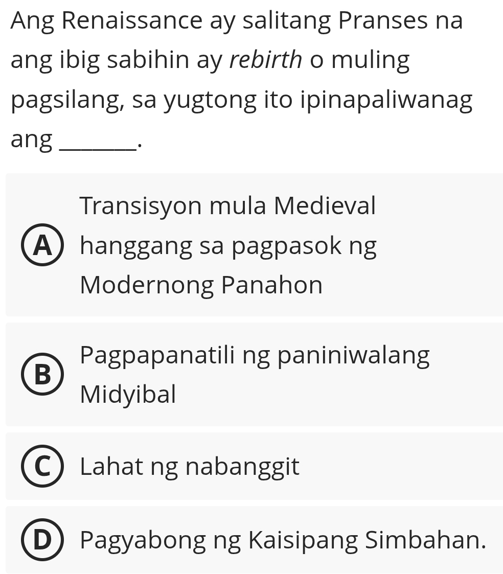 Ang Renaissance ay salitang Pranses na
ang ibig sabihin ay rebirth o muling
pagsilang, sa yugtong ito ipinapaliwanag
ang_
·
Transisyon mula Medieval
A) hanggang sa pagpasok ng
Modernong Panahon
Pagpapanatili ng paniniwalang
B
Midyibal
Lahat ng nabanggit
D Pagyabong ng Kaisipang Simbahan.