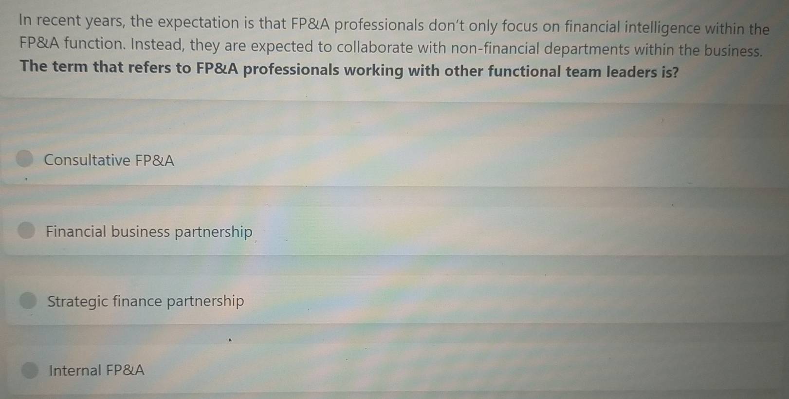 In recent years, the expectation is that FP&A professionals don’t only focus on financial intelligence within the
FP&A function. Instead, they are expected to collaborate with non-financial departments within the business.
The term that refers to FP&A professionals working with other functional team leaders is?
Consultative FP&A
Financial business partnership
Strategic finance partnership
Internal FP&A