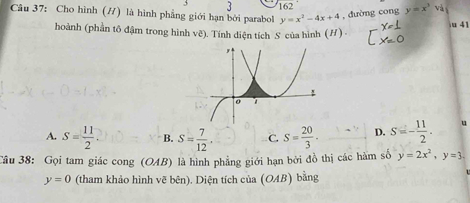 3 3 162
Câu 37: Cho hình (H) là hình phẳng giới hạn bởi parabol y=x^2-4x+4 , dường cong y=x^3 và u 41
hoành (phần tô đậm trong hình vẽ). Tính diện tích S của hình (H) .
A. S= 11/2 . B. S= 7/12 . C. S= 20/3 . D. S=- 11/2 . u
Câu 38: Gọi tam giác cong (OAB) là hình phẳng giới hạn bởi đồ thị các hàm số y=2x^2, y=3.
y=0 (tham khảo hình vẽ bên). Diện tích của (OAB) bằng