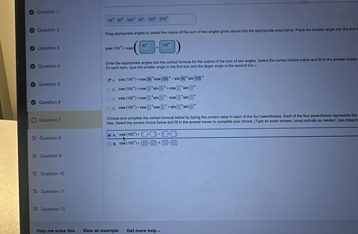 45°90°300°60°150°270° □ 
Question 2
Drag appropriate angles to create the cosine of the sum of two angles given above into the appropriate area below. Place the smaller angle into the first 
Question 3
cos (165°)=cos (30°+135°)
Enter the appropriate angles into the correct formula for the cosine of the sum of two angles. Select the correct choice below and fill in the answer boxes
Question 4 (In each term, type the smaller angle in the first box and the larger angle in the second box.)
A. cos (165°)=cos 30°cos 135°-sin 30°sin 135
Question 5
B. cos (165°)=cos □°sin □°+cos □°sin □°
C. cos (165°)=cos □°sin □°-cos □°sin □°
Question 6
D. cos (165°)=cos □°cos □°+sin □°sin y
Question 7 Choose and complete the correct formula below by typing the correct value in each of the four parentheses. Each of the four parentheses represents the
step. Select the correct choice below and fill in the answer boxes to complete your choice. (Type an exact answer, using radicals as needed. Use integers
Question 8 A. cos (165°)=(□ · □ )-(□ · □ )
B. cos (165°)=(□ · □ )+(□ · □ )
Question 9
Question 10
Question 11
Question 12
Help me solve this View an example Get more help -