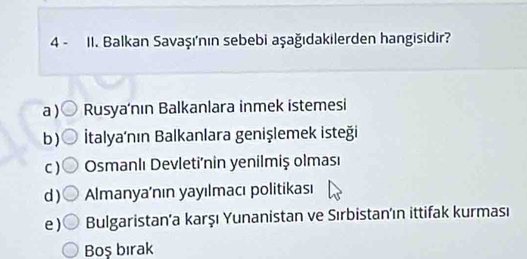 Balkan Savaşı'nın sebebi aşağıdakilerden hangisidir?
a ) Rusya‘nın Balkanlara inmek istemesi
b ) İtalya‘nın Balkanlara genişlemek isteği
C) Osmanlı Devleti'nin yenilmiş olması
d ) Almanya'nın yayılmacı politikası
e) Bulgaristan’a karşı Yunanistan ve Sırbistan'ın ittifak kurması
Boş bırak