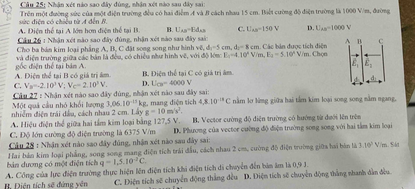 Nhận xét nào sao dây đúng, nhận xét nào sau dây sai:
Trên một đường sức của một điện trường đều có hai điểm A và B cách nhau 15 cm. Biết cường độ điện trường là 1000 V/m, dường
sức điện có chiều từ A đến B.
A. Điện thể tại A lớn hơn điện thế tại B. B. U_AB=Ed_AB C. U_AB=150V D. U_AB=1000V
Câu 26 : Nhận xét nào sao đây đúng, nhận xét nào sau đây sai:
Cho ba bản kim loại phẳng A, B, C đặt song song như hình vẽ, d_1=5cm,d_2=8cm. Các bản được tích điện 
và điện trường giữa các bản là đều, có chiều như hình vẽ, với độ lớn: E_1=4.10^4V/m,E_2=5.10^4V/m. Chọn
gốc điện thế tại bản A.
A. Điện thể tại B có giá trị âm. B. Điện thể tại C có giá trị âm.
C. V_B=-2.10^3V;V_C=2.10^3V. D. U_CB=4000V
Câu 27 : Nhận xét nào sao đây đúng, nhận xét nào sau dây sai:
Một quả cầu nhỏ khối lượng 3,06.10^(-15)kg , mang diện tích 4,8.10^(-18)C nằm lơ lửng giữa hai tấm kim loại song song nằm ngang,
nhiễm điện trái dầu, cách nhau 2 cm. Lầy g=10m/s^2.
A. Hiệu điện thế giữa hai tấm kim loại bằng 127,5 V. B. Vector cường độ diện trường có hướng từ dưới lên trên
C. Độ lớn cường độ điện trường là 6375 V/m D. Phương của vector cường độ điện trường song song với hai tấm kim loại
Câu 28 : Nhận xét nào sao dây đúng, nhận xét nào sau đây sai:
Hai bản kim loại phẳng, song song mang điện tích trái dấu, cách nhau 2 cm, cường độ điện trường giữa hai bản là 3.10^3 1 //m. Sát
bản dương có một điện tích q=1,5.10^(-2)C.
A. Công của lực điện trường thực hiện lên điện tích khi điện tích di chuyển đến bản âm là 0,9 J.
B. Điện tích sẽ đứng yên C. Điện tích sẽ chuyển động thẳng đều D. Điện tích sẽ chuyển động thẳng nhanh dần đều.