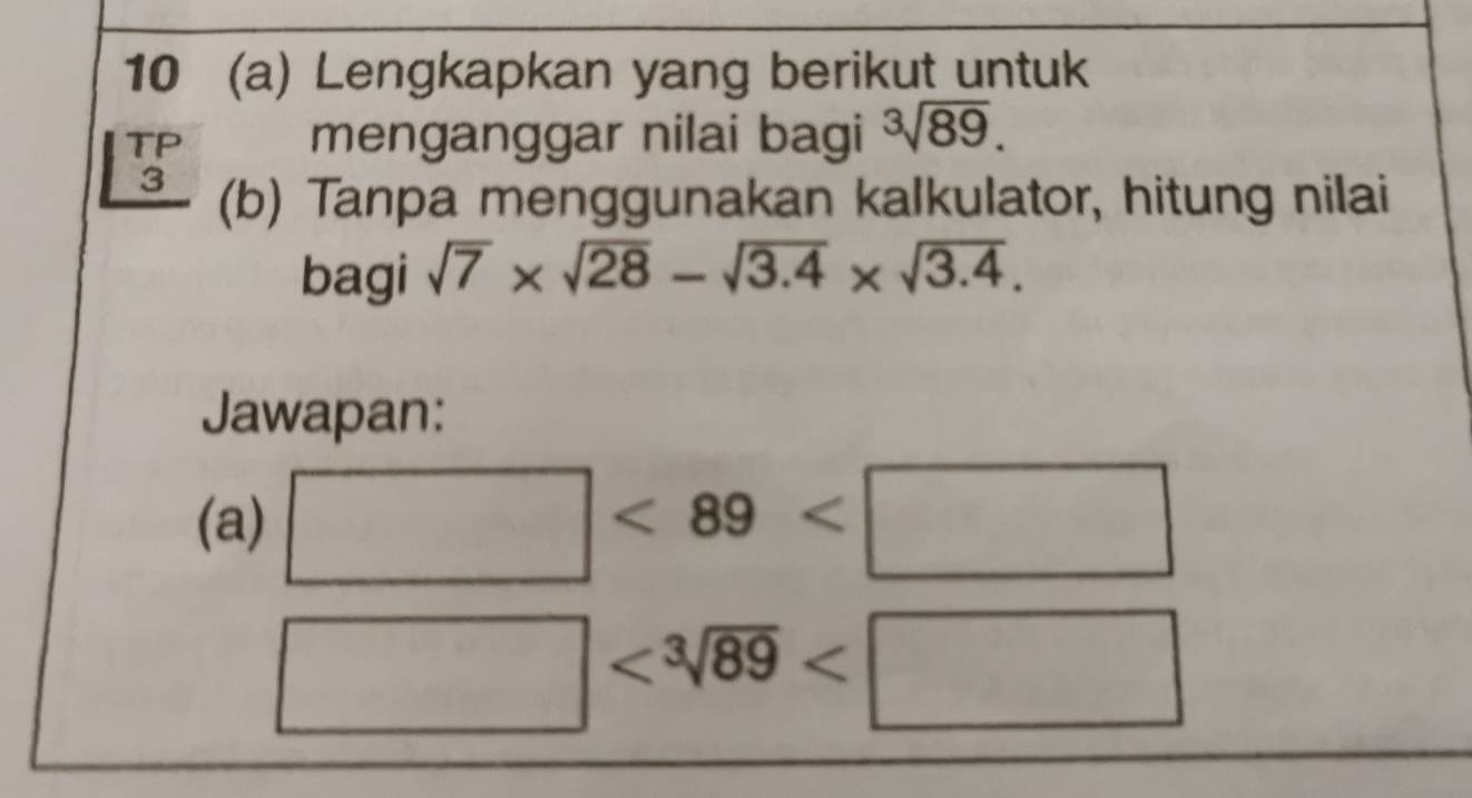 10 (a) Lengkapkan yang berikut untuk 
TP 
menganggar nilai bagi sqrt[3](89). 
3 (b) Tanpa menggunakan kalkulator, hitung nilai 
bagi sqrt(7)* sqrt(28)-sqrt(3.4)* sqrt(3.4). 
Jawapan: 
(a) □ <89<□
□