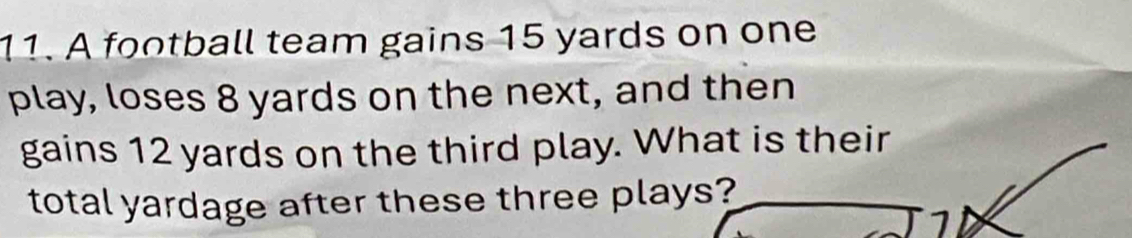 A football team gains 15 yards on one 
play, loses 8 yards on the next, and then 
gains 12 yards on the third play. What is their 
total yardage after these three plays? 
1