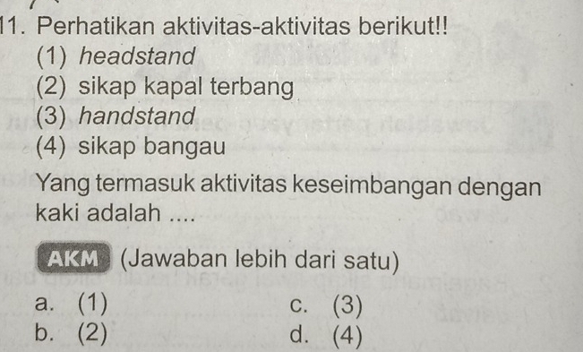 Perhatikan aktivitas-aktivitas berikut!!
(1) headstand
(2) sikap kapal terbang
(3) handstand
(4) sikap bangau
Yang termasuk aktivitas keseimbangan dengan
kaki adalah ....
AKM) (Jawaban lebih dari satu)
a. (1) c. (3)
b. (2) d. (4)