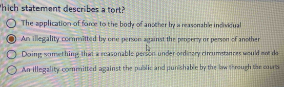 hich statement describes a tort?
The application of force to the body of another by a reasonable individual
An illegality committed by one person against the property or person of another
Doing something that a reasonable person under ordinary circumstances would not do
An illegality committed against the public and punishable by the law through the courts