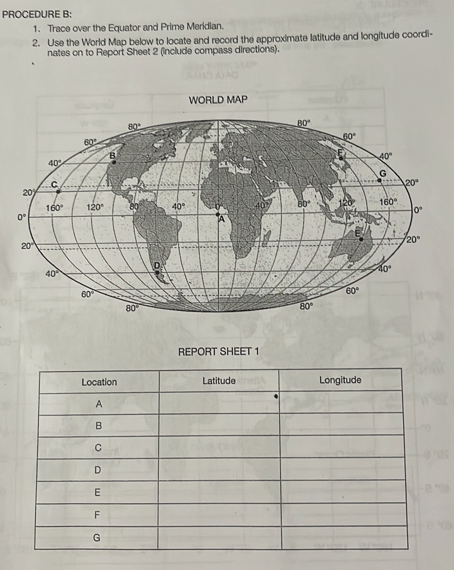 PROCEDURE B:
1. Trace over the Equator and Prime Meridian.
2. Use the World Map below to locate and record the approximate latitude and longitude coordi-
nates on to Report Sheet 2 (include compass directions).
REPORT SHEET 1