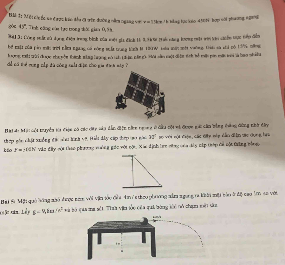 Một chiếc xe được kéo đều đi trên đường nằm ngang với v=13km /h bằng lực kéo 450N hợp với phương ngang 
góc 45° Tính công của lực trong thời gian 0,5h. 
Bài 3: Công suất sử dụng điện trung bình của một gia đình là 0,5kW.Biết năng lượng mặt trời khi chiếu trực tiếp đến 
bề mặt của pin mãt trời nằm ngang có công suất trung bình là 100W trên một mét vuông. Giải sử chỉ có 15% năng 
lượng mặt trời được chuyển thành năng lượng có ích (điện năng). Hỏi cần một điện tích bề mặt pin mặt trời là bao nhiều 
đề có thể cung cấp đủ công suất điện cho gia đình này ? 
Bài 4: Một cột truyền tải điện có các dây cáp dẫn điện nằm ngang ở đầu cột và được giữ cân bằng thẳng đứng nhờ dây 
thép gắn chặt xuống đất như hình vẽ. Biết dây cáp thép tạo góc 30° so với cột điện, các dây cáp dẫn điện tác dụng lực 
kéo F=500N vào đầy cột theo phương vuông góc với cột. Xác định lực căng của dây cáp thép để cột thăng bằng. 
Bài 5: Một quả bóng nhỏ được ném với vận tốc đầu 4m /s theo phương nằm ngang ra khỏi mặt bàn ở độ cao lm so với 
mặt sàn. Lấy g=9,8m/s^2 và bỏ qua ma sát. Tính vận tốc của quả bóng khi nó chạm mặt sản
