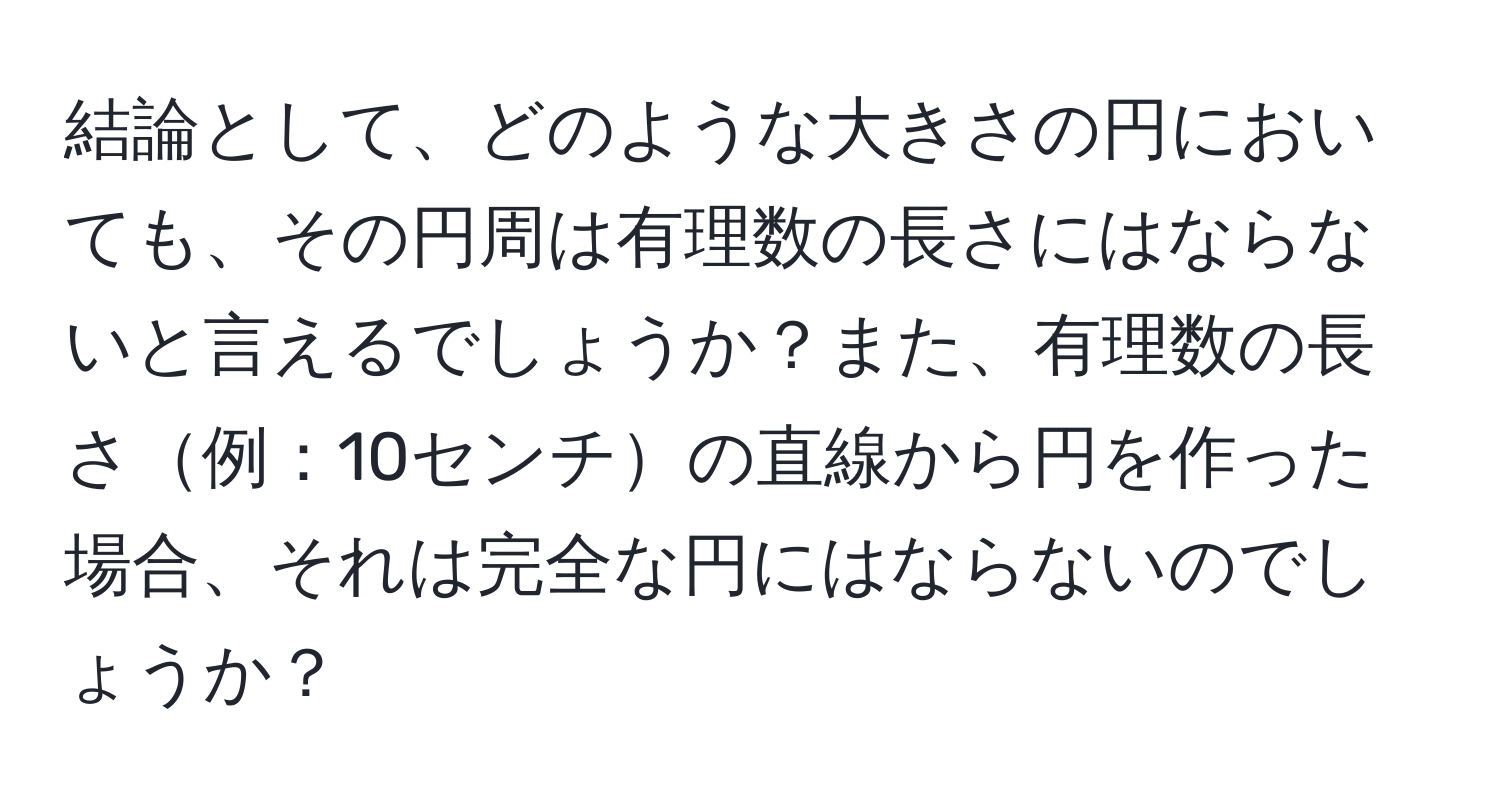 結論として、どのような大きさの円においても、その円周は有理数の長さにはならないと言えるでしょうか？また、有理数の長さ例：10センチの直線から円を作った場合、それは完全な円にはならないのでしょうか？