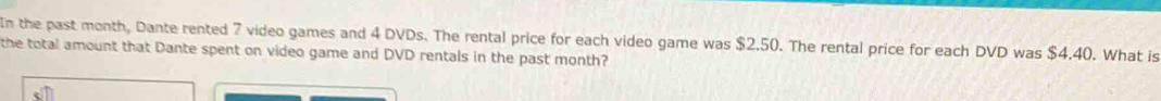 In the past month, Dante rented 7 video games and 4 DVDs. The rental price for each video game was $2.50. The rental price for each DVD was $4.40. What is 
the total amount that Dante spent on video game and DVD rentals in the past month?