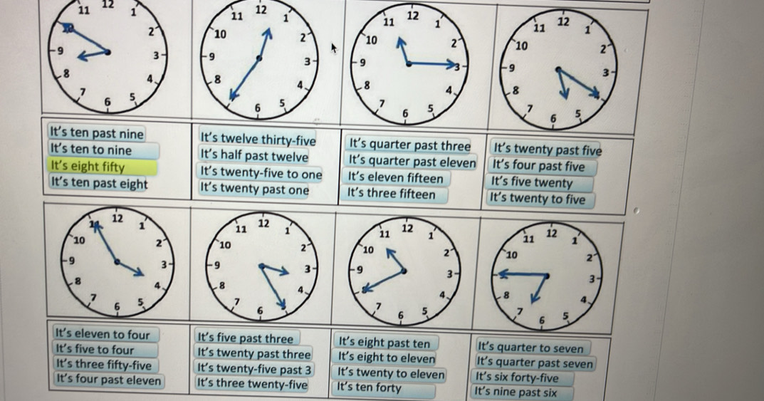 12
12
It's ten past nine It's twelve thirty-five It's quarter past three It's twenty past five
It's ten to nine It's half past twelve It's quarter past eleven It’s four past five
It's eight fifty It's twenty-five to one It's eleven fifteen It's five twenty
It's ten past eight It's twenty past one It's three fifteen It's twenty to five
It's eleven to four It’s five past three It's eight past ten It’s quarter to seven
It's five to four It’s twenty past three It's eight to eleven It’s quarter past seven
It's three fifty-five It's twenty-five past 3 It's twenty to eleven It’s six forty-five
It's four past eleven It's three twenty-five It's ten forty It's nine past six