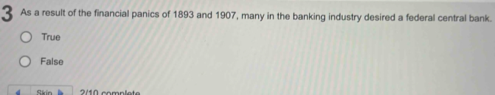 As a result of the financial panics of 1893 and 1907, many in the banking industry desired a federal central bank.
True
False
Skin 2/10 complet