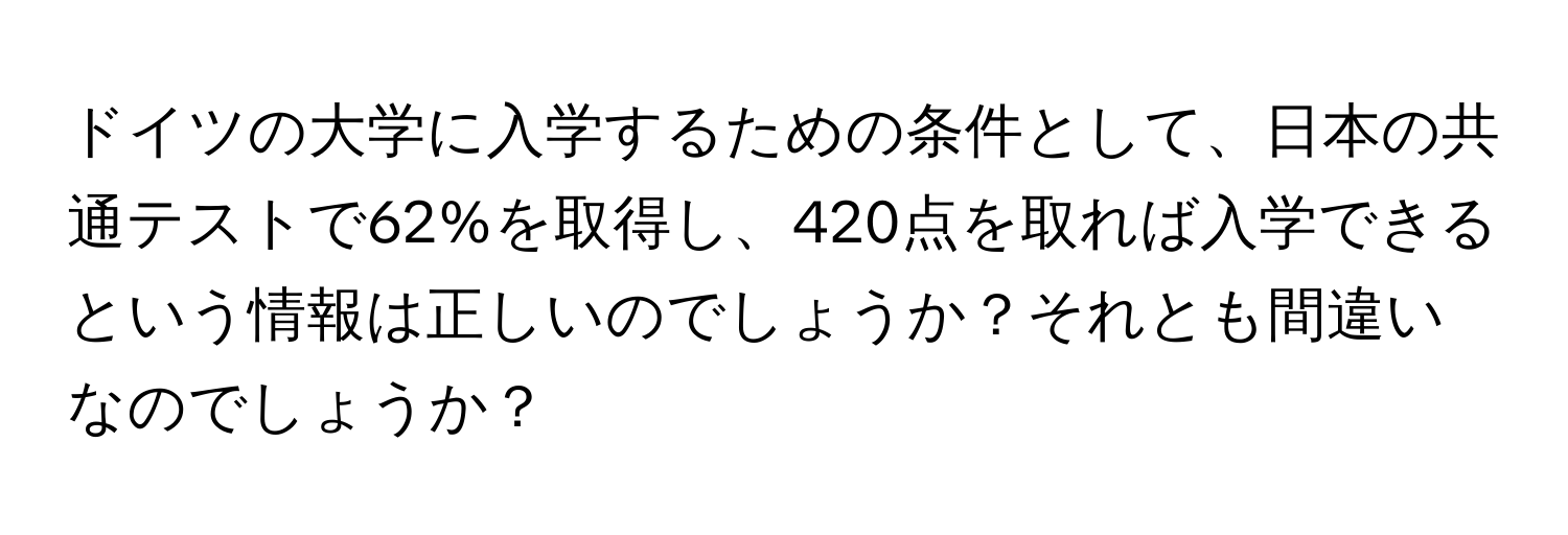 ドイツの大学に入学するための条件として、日本の共通テストで62%を取得し、420点を取れば入学できるという情報は正しいのでしょうか？それとも間違いなのでしょうか？