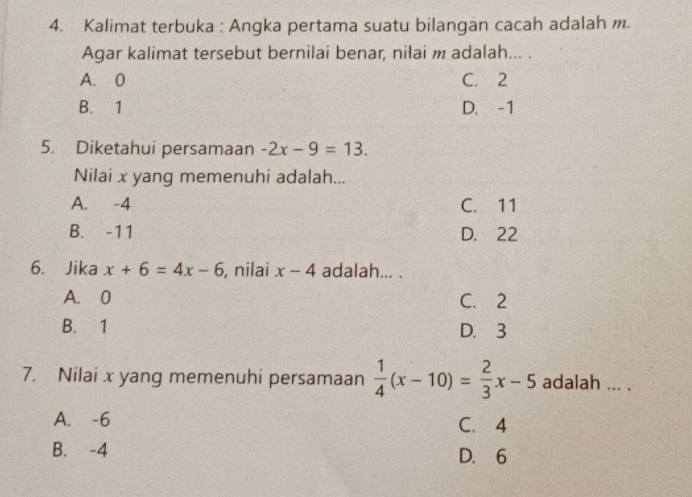 Kalimat terbuka : Angka pertama suatu bilangan cacah adalah m.
Agar kalimat tersebut bernilai benar, nilai m adalah... .
A. 0 C. 2
B. 1 D. -1
5. Diketahui persamaan -2x-9=13. 
Nilai x yang memenuhi adalah...
A. -4 C. 11
B. -11 D. 22
6. Jika x+6=4x-6 , nilai x-4 adalah... .
A. 0 C. 2
B. 1 D. 3
7. Nilai x yang memenuhi persamaan  1/4 (x-10)= 2/3 x-5 adalah ... .
A. -6 C. 4
B. -4 D. 6