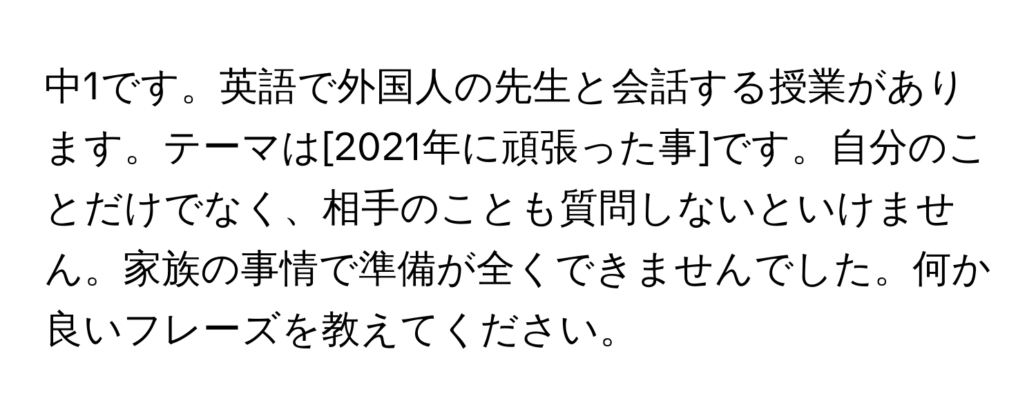 中1です。英語で外国人の先生と会話する授業があります。テーマは[2021年に頑張った事]です。自分のことだけでなく、相手のことも質問しないといけません。家族の事情で準備が全くできませんでした。何か良いフレーズを教えてください。