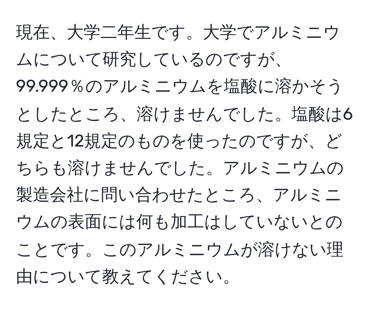 現在、大学二年生です。大学でアルミニウムについて研究しているのですが、99.999％のアルミニウムを塩酸に溶かそうとしたところ、溶けませんでした。塩酸は6規定と12規定のものを使ったのですが、どちらも溶けませんでした。アルミニウムの製造会社に問い合わせたところ、アルミニウムの表面には何も加工はしていないとのことです。このアルミニウムが溶けない理由について教えてください。