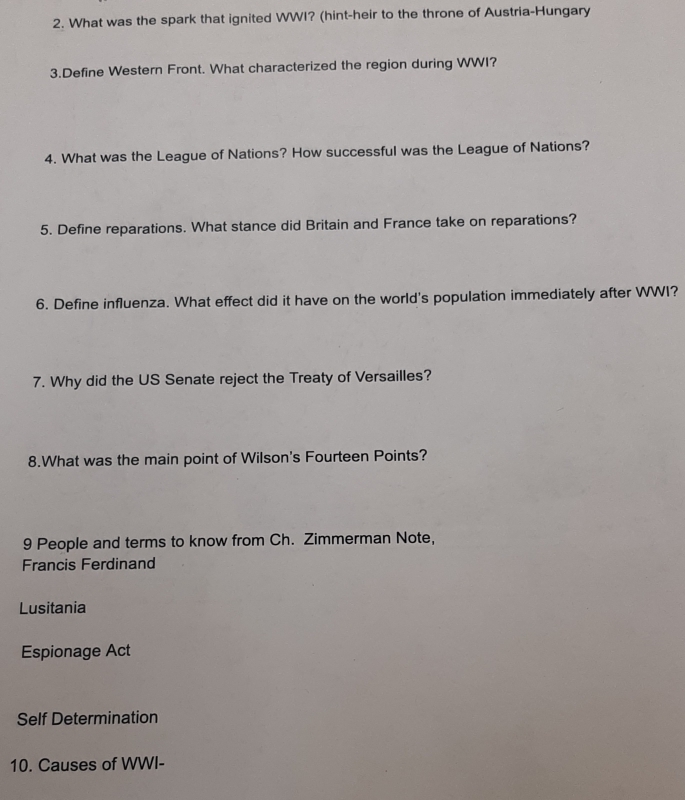 What was the spark that ignited WWI? (hint-heir to the throne of Austria-Hungary
3.Define Western Front. What characterized the region during WWI?
4. What was the League of Nations? How successful was the League of Nations?
5. Define reparations. What stance did Britain and France take on reparations?
6. Define influenza. What effect did it have on the world's population immediately after WWI?
7. Why did the US Senate reject the Treaty of Versailles?
8.What was the main point of Wilson's Fourteen Points?
9 People and terms to know from Ch. Zimmerman Note,
Francis Ferdinand
Lusitania
Espionage Act
Self Determination
10. Causes of WWI-