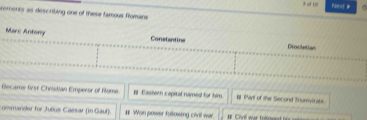 of 16 Next
atements as describing one of these famous Romans
Mars Antony Constantine Dioctetian
Became first Christian Emperor of Rome. # Eastern capital named for him. # Part of the Second Triumvirate.
commander for Julius Caesar (in Gaul). $ Won power following civil war.