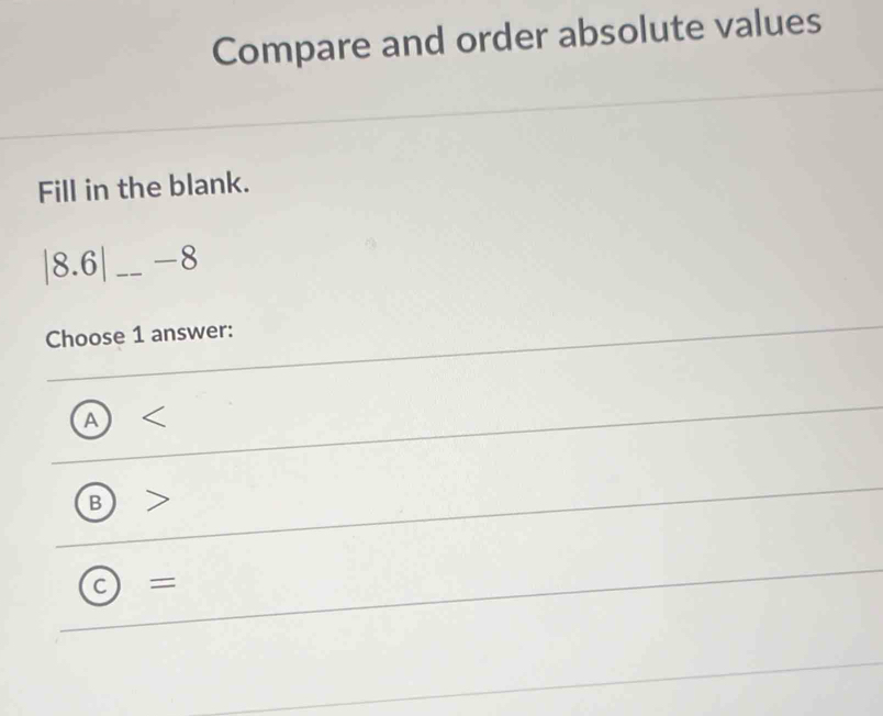 Compare and order absolute values
Fill in the blank.
| 8.6| _ -8
Choose 1 answer:
A 
B
=