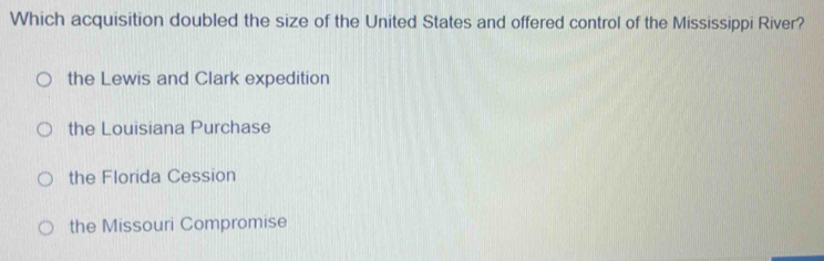 Which acquisition doubled the size of the United States and offered control of the Mississippi River?
the Lewis and Clark expedition
the Louisiana Purchase
the Florida Cession
the Missouri Compromise