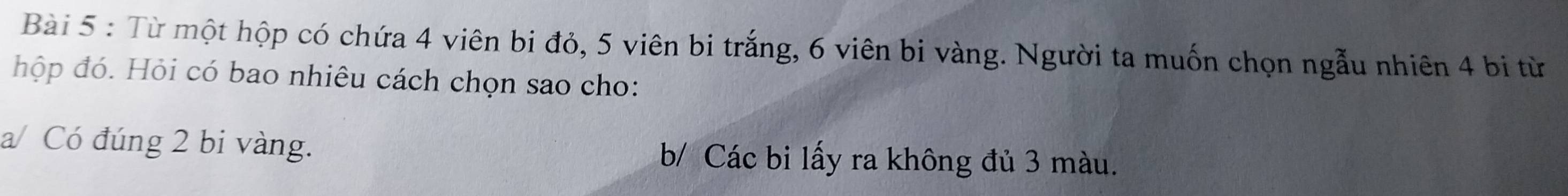 Từ một hộp có chứa 4 viên bi đỏ, 5 viên bi trắng, 6 viên bi vàng. Người ta muốn chọn ngẫu nhiên 4 bi từ 
hộp đó. Hỏi có bao nhiêu cách chọn sao cho: 
a/ Có đúng 2 bi vàng. b/ Các bi lấy ra không đủ 3 màu.