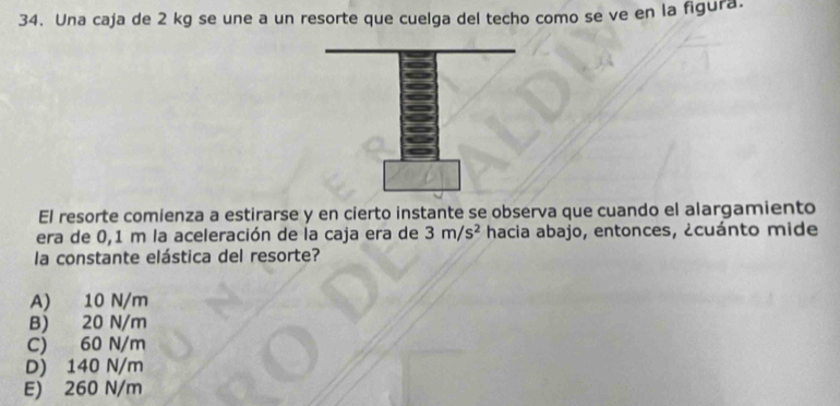 Una caja de 2 kg se une a un resorte que cuelga del techo como se ve en la figura.
El resorte comienza a estirarse y en cierto instante se observa que cuando el alargamiento
era de 0,1 m la aceleración de la caja era de 3m/s^2 hacia abajo, entonces, ¿cuánto mide
la constante elástica del resorte?
A) 10 N/m
B) 20 N/m
C) 60 N/m
D) 140 N/m
E) 260 N/m