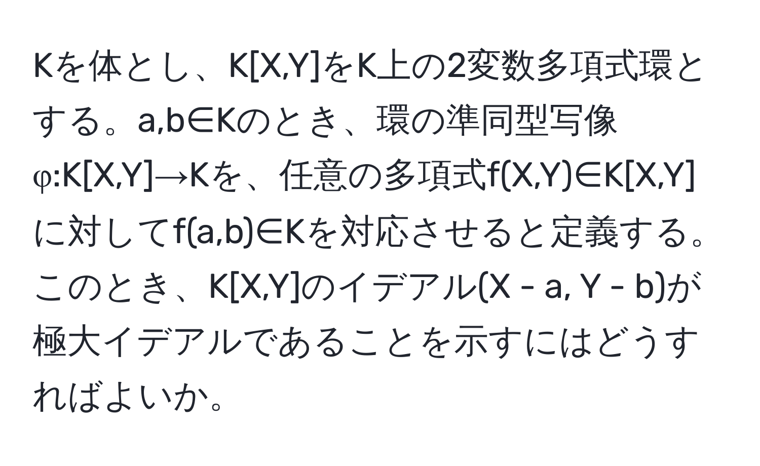 Kを体とし、K[X,Y]をK上の2変数多項式環とする。a,b∈Kのとき、環の準同型写像φ:K[X,Y]→Kを、任意の多項式f(X,Y)∈K[X,Y]に対してf(a,b)∈Kを対応させると定義する。このとき、K[X,Y]のイデアル(X - a, Y - b)が極大イデアルであることを示すにはどうすればよいか。