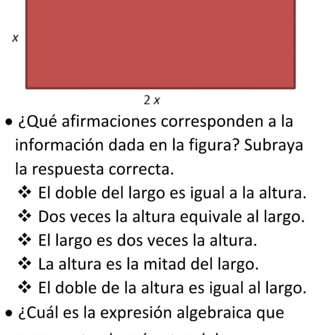 información dada en la figura? Subraya
la respuesta correcta.
El doble del largo es igual a la altura.
Dos veces la altura equivale al largo.
El largo es dos veces la altura.
La altura es la mitad del largo.
El doble de la altura es igual al largo.
¿Cuál es la expresión algebraica que