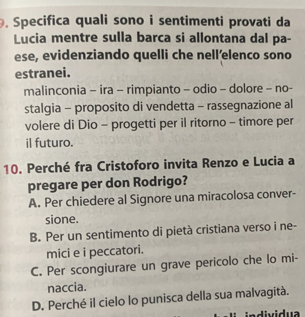 Specifica quali sono i sentimenti provati da
Lucia mentre sulla barca si allontana dal pa-
ese, evidenziando quelli che nell’elenco sono
estranei.
malinconia - ira - rimpianto - odio - dolore - no-
stalgia - proposito di vendetta - rassegnazione al
volere di Dio - progetti per il ritorno - timore per
il futuro.
10. Perché fra Cristoforo invita Renzo e Lucia a
pregare per don Rodrigo?
A. Per chiedere al Signore una miracolosa conver-
sione.
B. Per un sentimento di pietà cristiana verso i ne-
mici e i peccatori.
C. Per scongiurare un grave pericolo che lo mi-
naccia.
D. Perché il cielo lo punisca della sua malvagità.