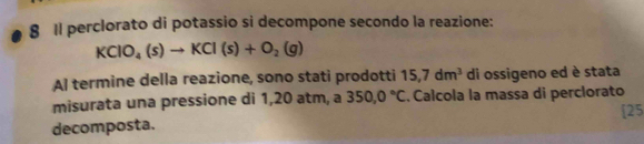 Il perclorato di potassio si decompone secondo la reazione:
KClO_4(s)to KCl(s)+O_2(g)
Al termine della reazione, sono stati prodotti 15,7dm^3 di ossigeno ed è stata 
misurata una pressione di 1,20 atm, a 350,0°C Calcola la massa di perclorato 
decomposta. [25