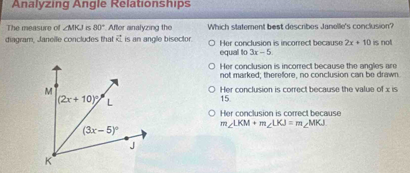 Analyzing Angle Relationships
The measure of ∠ MKJ iS 80° After analyzing the Which statement best describes Janelle's conclusion?
diagram, Janelle concludes that vector KL is an angle bisector. Her conclusion is incorrect because 2x+10 is not
equal to 3x-5.
Her conclusion is incorrect because the angles are
not marked; therefore, no conclusion can be drawn.
Her conclusion is correct because the value of x is
15.
Her conclusion is correct because
m∠ LKM+m∠ LKJ=m∠ MKJ.