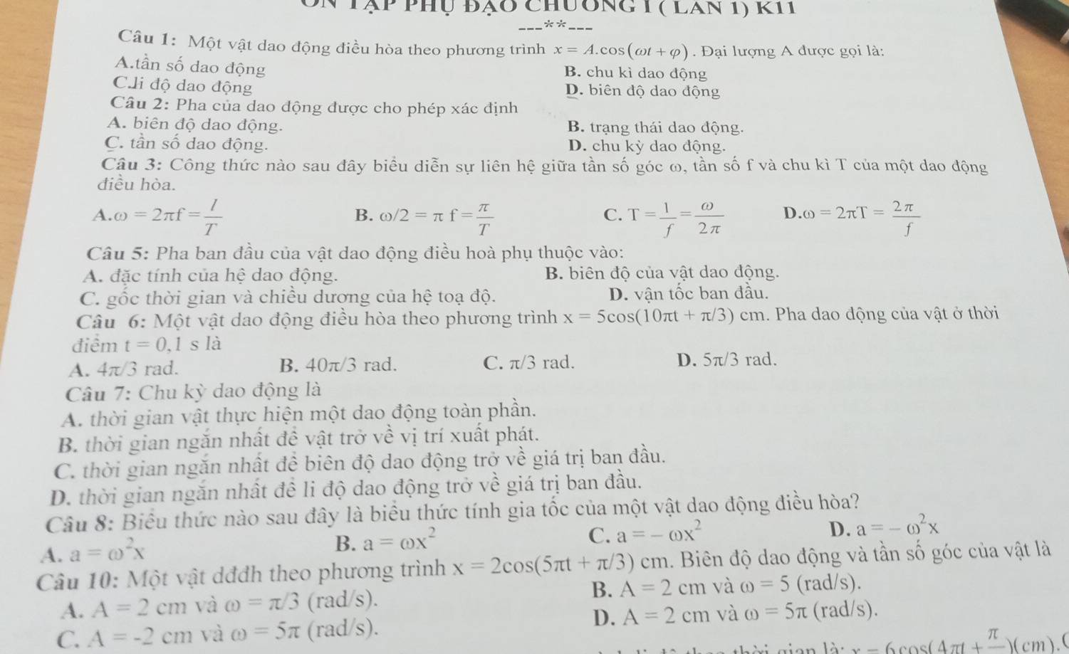 Tập phụ đạo chương 1 ( lan 1) k11
** ___
Câu 1: Một vật dao động điều hòa theo phương trình x=A.cos (omega t+varphi ).  Đại lượng A được gọi là:
A.tần số dao động B. chu kì dao động
C.li độ dao động D. biên độ dao động
Câu 2: Pha của dao động được cho phép xác định
A. biên độ dao động. B. trạng thái dao động.
C. tần số dao động. D. chu kỳ dao động.
Câu 3: Công thức nào sau đây biểu diễn sự liên hệ giữa tần số góc ω, tần số f và chu kì T của một dao động
điều hòa.
A. omega =2π f= l/T  omega /2=π f= π /T  T= 1/f = omega /2π   D. omega =2π T= 2π /f 
B.
C.
Câu 5: Pha ban đầu của vật dao động điều hoà phụ thuộc vào:
A. đặc tính của hệ dao động. B. biên độ của vật dao động.
C. gốc thời gian và chiều dương của hệ toạ độ. D. vận tốc ban đầu.
Câu 6: Một vật dao động điều hòa theo phương trình x=5cos (10π t+π /3)cm 1. Pha dao động của vật ở thời
điểm t=0,1sl
A. 4π/3 rad. B. 40π/3 rad. C. π/3 rad. D. 5π /3 rad.
Câu 7: Chu kỳ dao động là
A. thời gian vật thực hiện một dao động toàn phần.
B. thời gian ngăn nhất đề vật trở về vị trí xuất phát.
C. thời gian ngăn nhất đề biên độ dao động trở về giá trị ban đầu.
D. thời gian ngăn nhất đề li độ dao động trở về giá trị ban đầu.
Câu 8: Biểu thức nào sau đây là biểu thức tính gia tốc của một vật dao động điều hòa?
C. a=-omega x^2
A. a=omega^2x
B. a=omega x^2
D. a=-omega^2x
Câu 10: Một vật dđđh theo phương trình x=2cos (5π t+π /3)cm 1. Biên độ dao động và tần số góc của vật là
B. A=2cm và omega =5
A. A=2cm và omega =π /3 (rad/s). (rad/s).
D. A=2cm và omega =5π (rad/s).
C. A=-2cm và omega =5π (rad/s).
x-6cos (4π +frac π )(cm).0