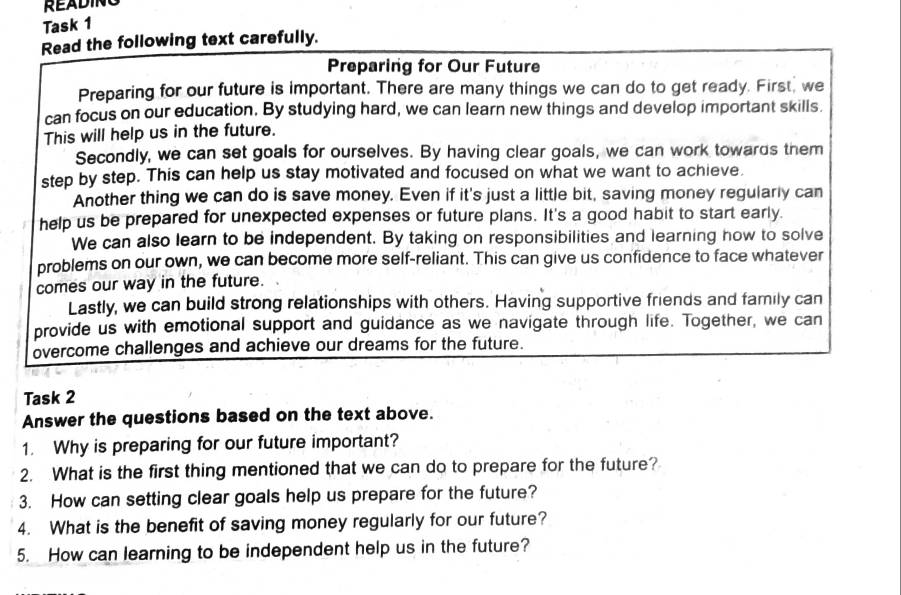 READING 
Task 1 
Read the following text carefully. 
Preparing for Our Future 
Preparing for our future is important. There are many things we can do to get ready. First, we 
can focus on our education. By studying hard, we can learn new things and develop important skills. 
This will help us in the future. 
Secondly, we can set goals for ourselves. By having clear goals, we can work towards them 
step by step. This can help us stay motivated and focused on what we want to achieve 
Another thing we can do is save money. Even if it's just a little bit, saving money regularly can 
help us be prepared for unexpected expenses or future plans. It's a good habit to start early. 
We can also learn to be independent. By taking on responsibilities and learning how to solve 
problems on our own, we can become more self-reliant. This can give us confidence to face whatever 
comes our way in the future. 
Lastly, we can build strong relationships with others. Having supportive friends and family can 
provide us with emotional support and guidance as we navigate through life. Together, we can 
overcome challenges and achieve our dreams for the future. 
Task 2 
Answer the questions based on the text above. 
1. Why is preparing for our future important? 
2. What is the first thing mentioned that we can do to prepare for the future? 
3. How can setting clear goals help us prepare for the future? 
4. What is the benefit of saving money regularly for our future? 
5. How can learning to be independent help us in the future?