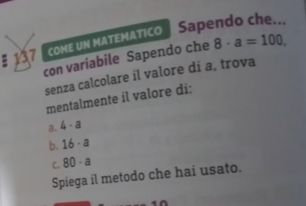 § 137 come un мΑтΕмαtico | Sapendo che...
con variabile Sapendo che 8· a=100, 
senza calcolare il valore di a, trova
mentalmente il valore di:
a. 4· a
b. 16· a
C. 80· a
Spiega il metodo che hai usato.