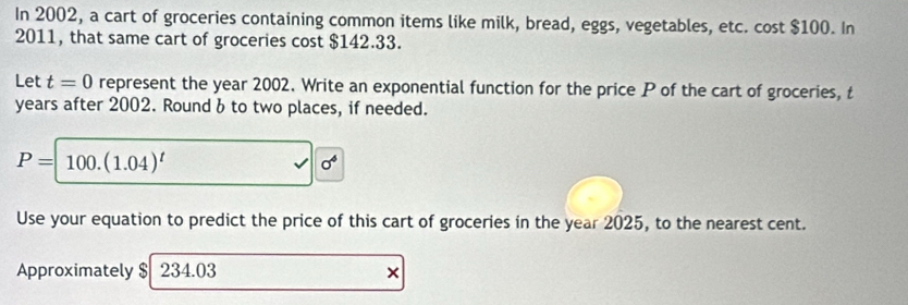 In 2002, a cart of groceries containing common items like milk, bread, eggs, vegetables, etc. cost $100. In 
2011, that same cart of groceries cost $142.33. 
Let t=0 represent the year 2002. Write an exponential function for the price P of the cart of groceries, t
years after 2002. Round b to two places, if needed.
P=100.(1.04)^t
sigma^4
Use your equation to predict the price of this cart of groceries in the year 2025, to the nearest cent. 
Approximately $ 234.03 ×