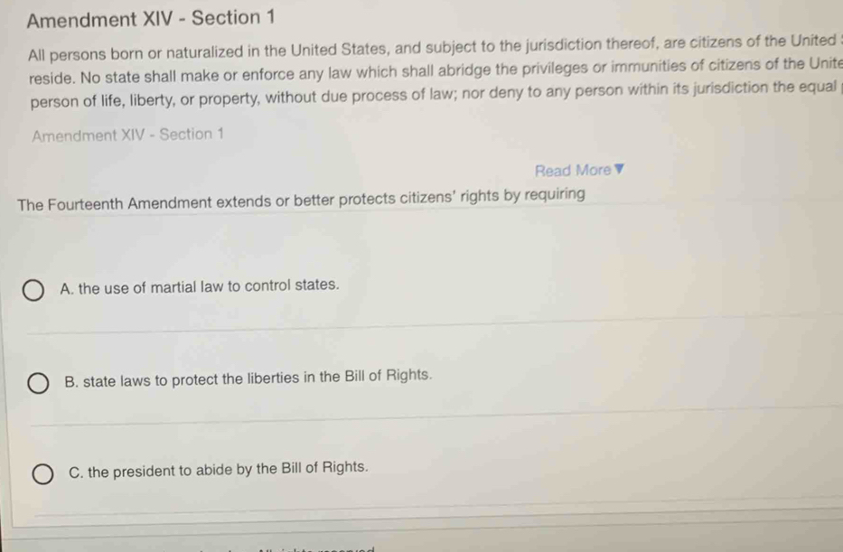 Amendment XIV - Section 1
All persons born or naturalized in the United States, and subject to the jurisdiction thereof, are citizens of the United
reside. No state shall make or enforce any law which shall abridge the privileges or immunities of citizens of the Unite
person of life, liberty, or property, without due process of law; nor deny to any person within its jurisdiction the equal
Amendment XIV - Section 1
Read More ▼
The Fourteenth Amendment extends or better protects citizens' rights by requiring
A. the use of martial law to control states.
B. state laws to protect the liberties in the Bill of Rights.
C. the president to abide by the Bill of Rights.