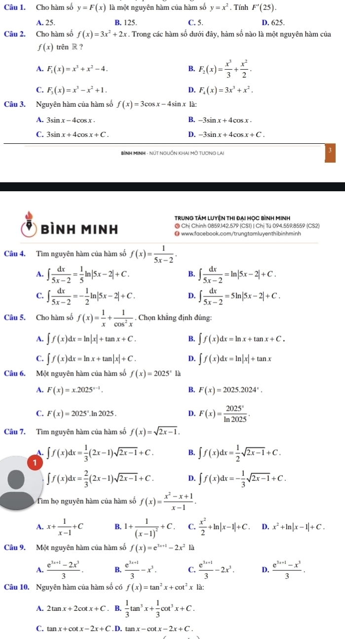 Cho hàm số y=F(x) là một nguyên hàm của hàm số y=x^2. Tính F'(25).
A. 25. B. 125. C. 5. D. 625.
Câu 2. Cho hàm số f(x)=3x^2+2x. Trong các hàm số dưới đây, hàm số nào là một nguyên hàm của
f(x) trên R ?
A. F_1(x)=x^3+x^2-4. B. F_2(x)= x^3/3 + x^2/2 .
C. F_3(x)=x^3-x^2+1. D. F_4(x)=3x^3+x^2.
Câu 3. Nguyên hàm của hàm số f(x)=3cos x-4sin x là:
A. 3sin x-4cos x. B. -3sin x+4cos x.
D.
C. 3sin x+4cos x+C. -3sin x+4cos x+C.
BÌNH MINH - NÚT NGUỒN KHAI MỚ TƯƠNG LAI
TRUNG TÂM LUYÊN THI ĐẠI HỌC BÌNH MINH
bBình Minh @ Chị Chinh 0859.142.579 (CS1) | Chị Tú 094.559.8559 (CS2)
● www.facebook.com/trungtamluyenthibinhminh
Câu 4. Tìm nguyên hàm của hàm số f(x)= 1/5x-2 .
A. ∈t  dx/5x-2 = 1/5 ln |5x-2|+C. ∈t  dx/5x-2 =ln |5x-2|+C.
B.
C. ∈t  dx/5x-2 =- 1/2 ln |5x-2|+C. D. ∈t  dx/5x-2 =5ln |5x-2|+C.
Câu 5. Cho hàm số f(x)= 1/x + 1/cos^2x . Chọn khẳng định đúng:
A. ∈t f(x)dx=ln |x|+tan x+C. B. ∈t f(x)dx=ln x+tan x+C.
C. ∈t f(x)dx=ln x+tan |x|+C. D. ∈t f(x)dx=ln |x|+tan x
Câu 6. Một nguyên hàm của hàm số f(x)=2025^x là
A. F(x)=x.2025^(x-1). B. F(x)=2025.2024^x.
C. F(x)=2025^x.ln 2025. D. F(x)= 2025^x/ln 2025 .
Câu 7. Tìm nguyên hàm của hàm số f(x)=sqrt(2x-1).
A.
1 ∈t f(x)dx= 1/3 (2x-1)sqrt(2x-1)+C. B. ∈t f(x)dx= 1/2 sqrt(2x-1)+C.
∈t f(x)dx= 2/3 (2x-1)sqrt(2x-1)+C. D. ∈t f(x)dx=- 1/3 sqrt(2x-1)+C.
Tìm họ nguyên hàm của hàm số f(x)= (x^2-x+1)/x-1 .
A. x+ 1/x-1 +C B. 1+frac 1(x-1)^2+C. C.  x^2/2 +ln |x-1|+C. D. x^2+ln |x-1|+C.
Câu 9. Một nguyên hàm của hàm số f(x)=e^(3x+1)-2x^2 là
A.  (e^(3x+1)-2x^3)/3 . B.  (e^(3x+1))/3 -x^3. C.  (e^(3x+1))/3 -2x^3. D.  (e^(3x+1)-x^3)/3 .
Câu 10. Nguyên hàm của hàm số có f(x)=tan^2x+cot^2x là:
A. 2tan x+2cot x+C. B.  1/3 tan^3x+ 1/3 cot^3x+C.
C. tan x+cot x-2x+C .D tan x-cot x-2x+C.