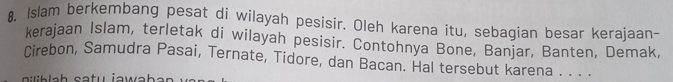 8, Islam berkembang pesat di wilayah pesisir. Oleh karena itu, sebagian besar kerajaan- 
kerajaan Islam, terletak di wilayah pesisir. Contohnya Bone, Banjar, Banten, Demak, 
Cirebon, Samudra Pasai, Ternate, Tidore, dan Bacan. Hal tersebut karena . . . .