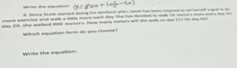 Write the equation 
d. Since Scott started doing his workend ples, le has been npired to set hemelf a goel to do 
more exercise and walk a little more each slay. She his discided to walk 10 meters mor eary de to 
day 20, she walked 800 meters. How many meten will the walk an dy 217 0s ty 663
Which equation form do you choose? 
Write the equation: