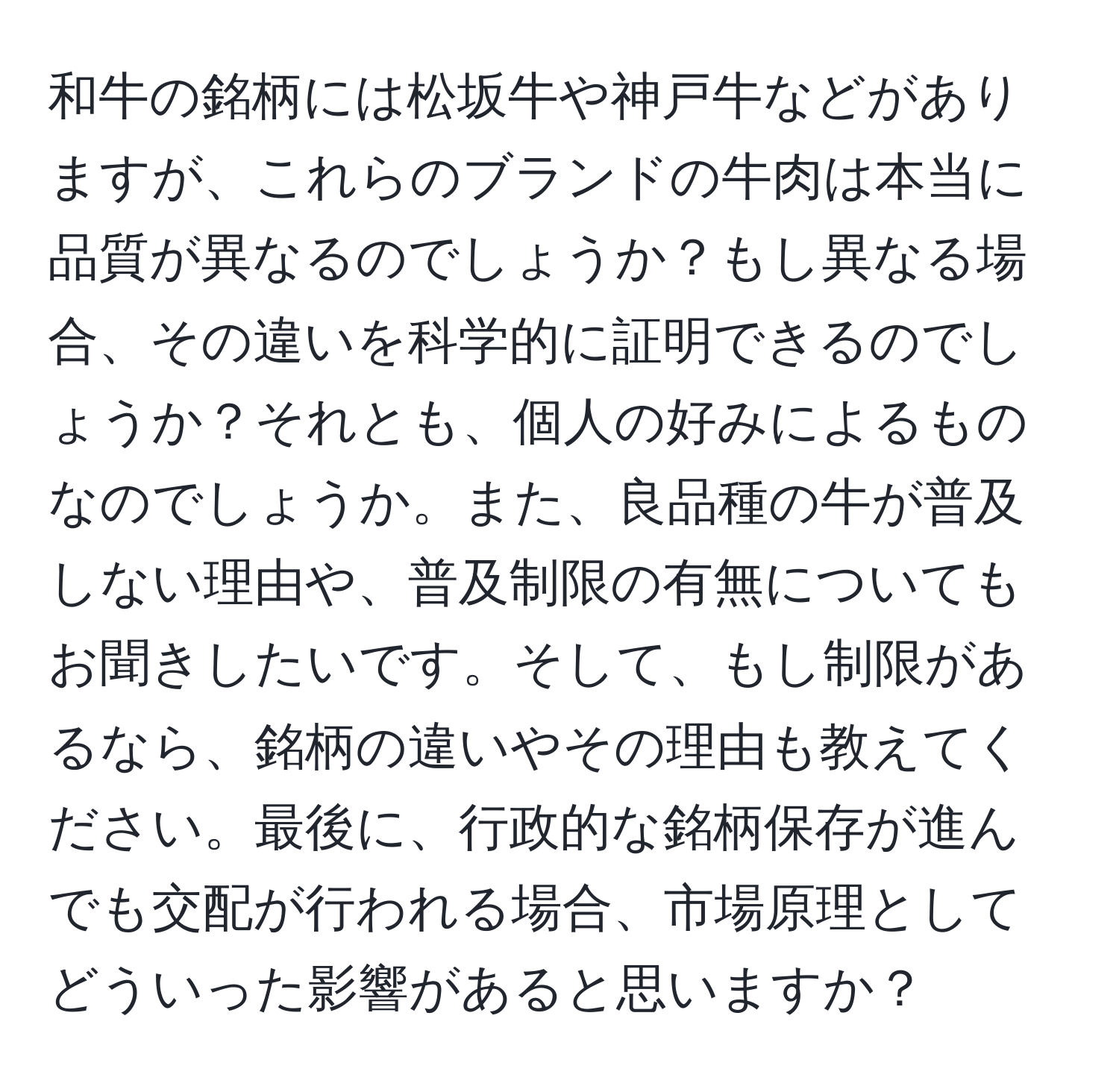 和牛の銘柄には松坂牛や神戸牛などがありますが、これらのブランドの牛肉は本当に品質が異なるのでしょうか？もし異なる場合、その違いを科学的に証明できるのでしょうか？それとも、個人の好みによるものなのでしょうか。また、良品種の牛が普及しない理由や、普及制限の有無についてもお聞きしたいです。そして、もし制限があるなら、銘柄の違いやその理由も教えてください。最後に、行政的な銘柄保存が進んでも交配が行われる場合、市場原理としてどういった影響があると思いますか？