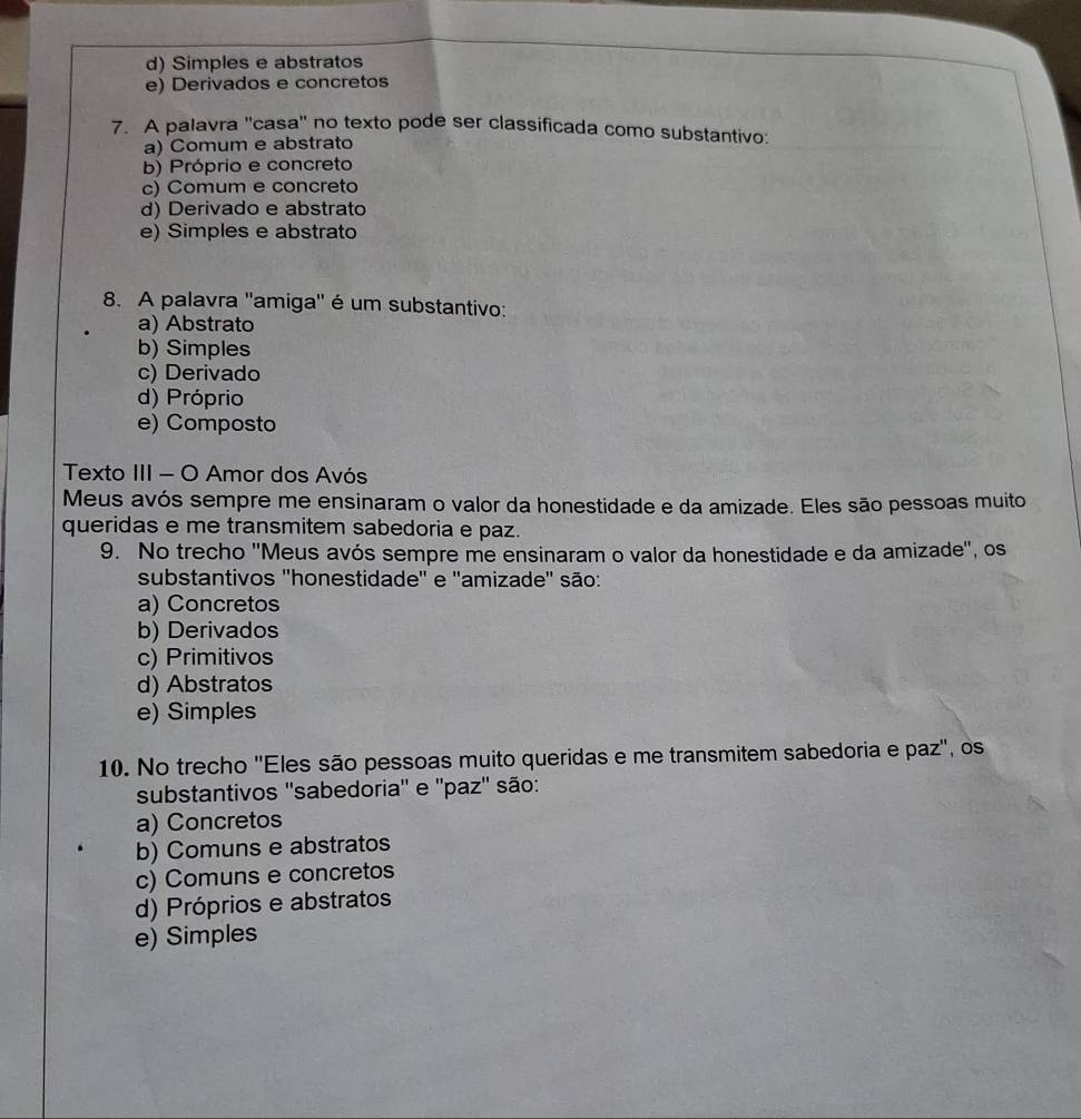 d) Simples e abstratos
e) Derivados e concretos
7. A palavra ''casa'' no texto pode ser classificada como substantivo:
a) Comum e abstrato
b) Próprio e concreto
c) Comum e concreto
d) Derivado e abstrato
e) Simples e abstrato
8. A palavra ''amiga'' é um substantivo:
a) Abstrato
b) Simples
c) Derivado
d) Próprio
e) Composto
Texto III - O Amor dos Avós
Meus avós sempre me ensinaram o valor da honestidade e da amizade. Eles são pessoas muito
queridas e me transmitem sabedoria e paz.
9. No trecho ''Meus avós sempre me ensinaram o valor da honestidade e da amizade'', os
substantivos ''honestidade'' e ''amizade'' são:
a) Concretos
b) Derivados
c) Primitivos
d) Abstratos
e) Simples
10. No trecho ''Eles são pessoas muito queridas e me transmitem sabedoria e paz'', os
substantivos ''sabedoria'' e ''paz'' são:
a) Concretos
b) Comuns e abstratos
c) Comuns e concretos
d) Próprios e abstratos
e) Simples